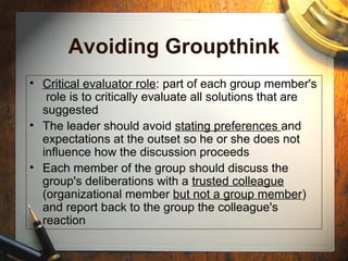 Avoiding Groupthink
• Critical evaluator role: part of each group member's
role is to critically evaluate all solutions that are
suggested
• The leader should avoid stating preferences and
expectations at the outset so he or she does not
influence how the discussion proceeds
• Each member of the group should discuss the
group's deliberations with a trusted colleague
(organizational member but not a group member)
and report back to the group the colleague's
reaction
 
