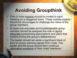 Avoiding Groupthink
• One or more experts should be invited to each
meeting on a staggered basis. These outside experts
should be encouraged to challenge the views of the
group members
• At least one articulate and knowledgeable group
member should be assigned the role of devil's
advocate (questioning assumptions and plans that
surface during the group's deliberations)
• The leader should set aside a significant block of
time to survey warning signals from rivals. The
leader and the group should then construct
alternative scenarios of their rivals' intentions.
 