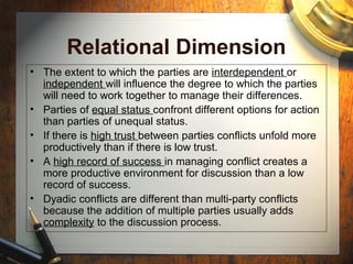 Relational Dimension
• The extent to which the parties are interdependent or
independent will influence the degree to which the parties
will need to work together to manage their differences.
• Parties of equal status confront different options for action
than parties of unequal status.
• If there is high trust between parties conflicts unfold more
productively than if there is low trust.
• A high record of success in managing conflict creates a
more productive environment for discussion than a low
record of success.
• Dyadic conflicts are different than multi-party conflicts
because the addition of multiple parties usually adds
complexity to the discussion process.
 