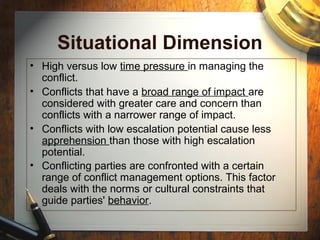 Situational Dimension
• High versus low time pressure in managing the
conflict.
• Conflicts that have a broad range of impact are
considered with greater care and concern than
conflicts with a narrower range of impact.
• Conflicts with low escalation potential cause less
apprehension than those with high escalation
potential.
• Conflicting parties are confronted with a certain
range of conflict management options. This factor
deals with the norms or cultural constraints that
guide parties' behavior.
 