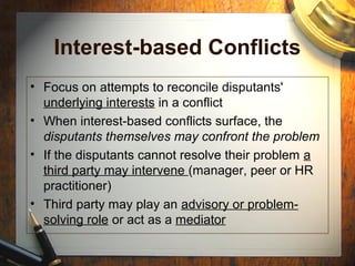 Interest-based Conflicts
• Focus on attempts to reconcile disputants'
underlying interests in a conflict
• When interest-based conflicts surface, the
disputants themselves may confront the problem
• If the disputants cannot resolve their problem a
third party may intervene (manager, peer or HR
practitioner)
• Third party may play an advisory or problem-
solving role or act as a mediator
 