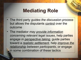 Mediating Role
• The third party guides the discussion process
but allows the disputants control over the
outcome
• The mediator may provide information
concerning relevant legal issues, help parties
engage in perspective taking, guide parties
toward a realistic settlement, help improve the
relationship between participants, or engage
in some combination of these tactics
 