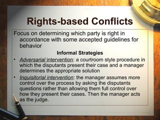Rights-based Conflicts
Focus on determining which party is right in
accordance with some accepted guidelines for
behavior
Informal Strategies
• Adversarial intervention: a courtroom style procedure in
which the disputants present their case and a manager
determines the appropriate solution
• Inquisitorial intervention: the manager assumes more
control over the process by asking the disputants
questions rather than allowing them full control over
how they present their cases. Then the manager acts
as the judge.
 