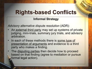 Rights-based Conflicts
Informal Strategy
Advisory alternative dispute resolution (ADR):
• An external third party may set up systems of private
judging, mini-trials, summary jury trials, and advisory
arbitration.
• In each of these methods there is some type of
presentation of arguments and evidence to a third
party who makes a finding.
• The disputing parties then decide how to proceed
based on that finding (agree to mediation or pursue
formal legal action).
 