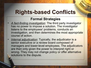Rights-based Conflicts
Formal Strategies
• A fact-finding investigation: The third party investigator
has no power to impose a solution. The investigator
listens to the employees' problems, conducts an
investigation, and then determines the most appropriate
course of action.
• Internal adjudication: Typically, the adjudicator is a
senior executive or a review board composed of
managers and lower-level employees. The adjudicators
are then only given the power to interpret right or
wrong. They may not change policy or offer alternative
solutions to the dispute.
 