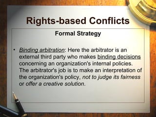 Rights-based Conflicts
Formal Strategy
• Binding arbitration: Here the arbitrator is an
external third party who makes binding decisions
concerning an organization's internal policies.
The arbitrator's job is to make an interpretation of
the organization's policy, not to judge its fairness
or offer a creative solution.
 