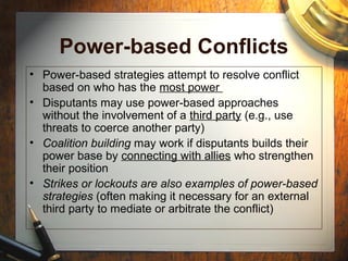 Power-based Conflicts
• Power-based strategies attempt to resolve conflict
based on who has the most power
• Disputants may use power-based approaches
without the involvement of a third party (e.g., use
threats to coerce another party)
• Coalition building may work if disputants builds their
power base by connecting with allies who strengthen
their position
• Strikes or lockouts are also examples of power-based
strategies (often making it necessary for an external
third party to mediate or arbitrate the conflict)
 
