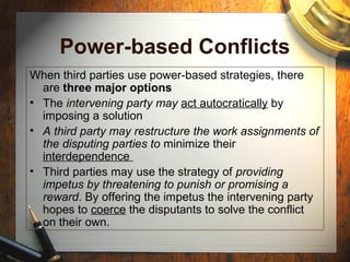 Power-based Conflicts
When third parties use power-based strategies, there
are three major options
• The intervening party may act autocratically by
imposing a solution
• A third party may restructure the work assignments of
the disputing parties to minimize their
interdependence
• Third parties may use the strategy of providing
impetus by threatening to punish or promising a
reward. By offering the impetus the intervening party
hopes to coerce the disputants to solve the conflict
on their own.
 