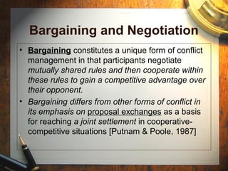 Bargaining and Negotiation
• Bargaining constitutes a unique form of conflict
management in that participants negotiate
mutually shared rules and then cooperate within
these rules to gain a competitive advantage over
their opponent.
• Bargaining differs from other forms of conflict in
its emphasis on proposal exchanges as a basis
for reaching a joint settlement in cooperative-
competitive situations [Putnam & Poole, 1987]
 
