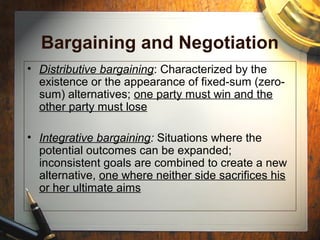 Bargaining and Negotiation
• Distributive bargaining: Characterized by the
existence or the appearance of fixed-sum (zero-
sum) alternatives; one party must win and the
other party must lose
• Integrative bargaining: Situations where the
potential outcomes can be expanded;
inconsistent goals are combined to create a new
alternative, one where neither side sacrifices his
or her ultimate aims
 