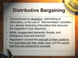 Distributive Bargaining
• Characterized by deception, withholding of
information, or the use of "disinformation" activities
(i.e., directly disclosing information that obscures
the negotiator's true objective).
• Bluffs, exaggerated demands, threats, and
ambiguous cues are common
• Negotiators conceal the strength of their positions,
the outcomes that they really want, and the points
that they are prepared to concede.
 