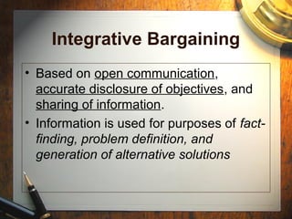 Integrative Bargaining
• Based on open communication,
accurate disclosure of objectives, and
sharing of information.
• Information is used for purposes of fact-
finding, problem definition, and
generation of alternative solutions
 