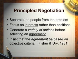 Principled Negotiation
• Separate the people from the problem
• Focus on interests rather than positions
• Generate a variety of options before
selecting an agreement
• Insist that the agreement be based on
objective criteria [Fisher & Ury, 1981]
 