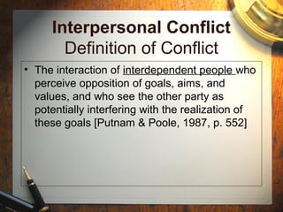 Interpersonal Conflict
Definition of Conflict
• The interaction of interdependent people who
perceive opposition of goals, aims, and
values, and who see the other party as
potentially interfering with the realization of
these goals [Putnam & Poole, 1987, p. 552]
 