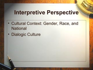 Interpretive Perspective
• Cultural Context: Gender, Race, and
National
• Dialogic Culture
 