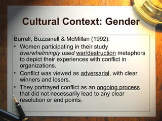 Cultural Context: Gender
Burrell, Buzzanell & McMillan (1992):
• Women participating in their study
overwhelmingly used war/destruction metaphors
to depict their experiences with conflict in
organizations.
• Conflict was viewed as adversarial, with clear
winners and losers.
• They portrayed conflict as an ongoing process
that did not necessarily lead to any clear
resolution or end points.
 