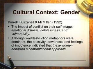 Cultural Context: Gender
Burrell, Buzzanell & McMillan (1992)
• The impact of conflict on their self-image:
emotional distress, helplessness, and
vulnerability.
• Although war/destruction metaphors were
dominant, the passivity, powerless, and feelings
of impotence indicated that these women
abhorred a confrontational approach
 