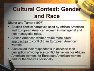 Cultural Context: Gender
and Race
Shuter and Turner (1997)
• Studied conflict narratives used by African American
and European American women in managerial and
non-managerial roles.
• African American women value more direct
approaches to conflict than European American
women.
• Also asked their respondents to describe their
perception of workplace conflict behaviors for African
American women, for European American women,
and for themselves personally.
 