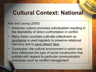 Cultural Context: National
Kim and Leung (2000)
• American culture promotes individualism resulting in
the desirability of direct confrontation in conflict
• Many Asian countries cultivate collectivism so
avoidance is used regularly to preserve relational
harmony and to save others' face
• Conclusion: the cultural environment in which one
lives influences the type of social construction that
unfolds with respect to particular communication
processes such as conflict management
 