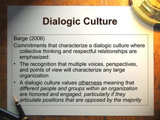 Dialogic Culture
Barge (2006)
Commitments that characterize a dialogic culture where
collective thinking and respectful relationships are
emphasized:
• The recognition that multiple voices, perspectives,
and points of view will characterize any large
organization
• A dialogic culture values otherness meaning that
different people and groups within an organization
are honored and engaged, particularly if they
articulate positions that are opposed by the majority
 