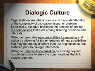 Dialogic Culture
• Organizational members pursue a richer understanding
of the complexity of a situation, issue, or problem.
Specifically, dialogue facilitates the process of seeing
the connections that exist among differing positions and
interests.
• Dialogue generates new possibilities for meaning and
action by allowing for the emergence of new possibilities
that may be entirely different than the original ideas that
surfaced prior to dialogic interaction.
• Dialogue transcends polarization by moving beyond
hostile discourse to seek the commonalities that link
people together.
 