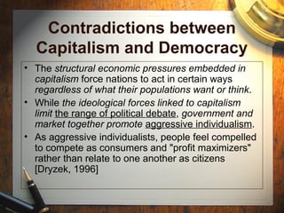 Contradictions between
Capitalism and Democracy
• The structural economic pressures embedded in
capitalism force nations to act in certain ways
regardless of what their populations want or think.
• While the ideological forces linked to capitalism
limit the range of political debate, government and
market together promote aggressive individualism.
• As aggressive individualists, people feel compelled
to compete as consumers and "profit maximizers"
rather than relate to one another as citizens
[Dryzek, 1996]
 