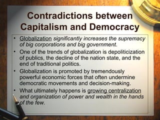 Contradictions between
Capitalism and Democracy
• Globalization significantly increases the supremacy
of big corporations and big government.
• One of the trends of globalization is depoliticization
of publics, the decline of the nation state, and the
end of traditional politics.
• Globalization is promoted by tremendously
powerful economic forces that often undermine
democratic movements and decision-making.
• What ultimately happens is growing centralization
and organization of power and wealth in the hands
of the few.
 