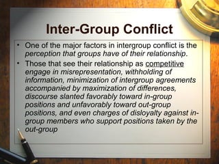 Inter-Group Conflict
• One of the major factors in intergroup conflict is the
perception that groups have of their relationship.
• Those that see their relationship as competitive
engage in misrepresentation, withholding of
information, minimization of intergroup agreements
accompanied by maximization of differences,
discourse slanted favorably toward in-group
positions and unfavorably toward out-group
positions, and even charges of disloyalty against in-
group members who support positions taken by the
out-group
 