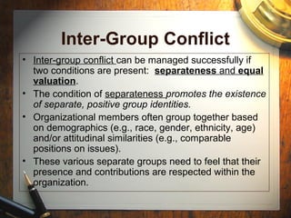 Inter-Group Conflict
• Inter-group conflict can be managed successfully if
two conditions are present: separateness and equal
valuation.
• The condition of separateness promotes the existence
of separate, positive group identities.
• Organizational members often group together based
on demographics (e.g., race, gender, ethnicity, age)
and/or attitudinal similarities (e.g., comparable
positions on issues).
• These various separate groups need to feel that their
presence and contributions are respected within the
organization.
 