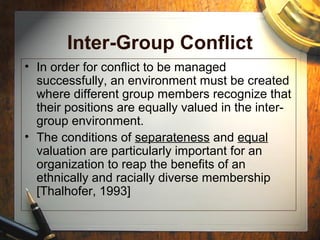 Inter-Group Conflict
• In order for conflict to be managed
successfully, an environment must be created
where different group members recognize that
their positions are equally valued in the inter-
group environment.
• The conditions of separateness and equal
valuation are particularly important for an
organization to reap the benefits of an
ethnically and racially diverse membership
[Thalhofer, 1993]
 