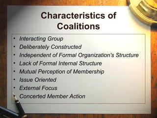 Characteristics of
Coalitions
• Interacting Group
• Deliberately Constructed
• Independent of Formal Organization's Structure
• Lack of Formal Internal Structure
• Mutual Perception of Membership
• Issue Oriented
• External Focus
• Concerted Member Action
 
