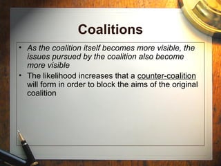 Coalitions
• As the coalition itself becomes more visible, the
issues pursued by the coalition also become
more visible
• The likelihood increases that a counter-coalition
will form in order to block the aims of the original
coalition
 