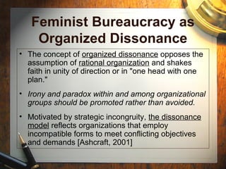 Feminist Bureaucracy as
Organized Dissonance
• The concept of organized dissonance opposes the
assumption of rational organization and shakes
faith in unity of direction or in "one head with one
plan."
• Irony and paradox within and among organizational
groups should be promoted rather than avoided.
• Motivated by strategic incongruity, the dissonance
model reflects organizations that employ
incompatible forms to meet conflicting objectives
and demands [Ashcraft, 2001]
 