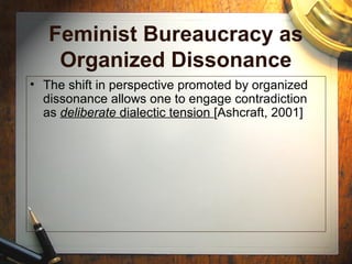 Feminist Bureaucracy as
Organized Dissonance
• The shift in perspective promoted by organized
dissonance allows one to engage contradiction
as deliberate dialectic tension [Ashcraft, 2001]
 
