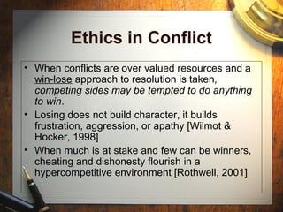 Ethics in Conflict
• When conflicts are over valued resources and a
win-lose approach to resolution is taken,
competing sides may be tempted to do anything
to win.
• Losing does not build character, it builds
frustration, aggression, or apathy [Wilmot &
Hocker, 1998]
• When much is at stake and few can be winners,
cheating and dishonesty flourish in a
hypercompetitive environment [Rothwell, 2001]
 