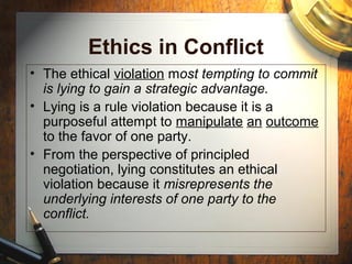 Ethics in Conflict
• The ethical violation most tempting to commit
is lying to gain a strategic advantage.
• Lying is a rule violation because it is a
purposeful attempt to manipulate an outcome
to the favor of one party.
• From the perspective of principled
negotiation, lying constitutes an ethical
violation because it misrepresents the
underlying interests of one party to the
conflict.
 