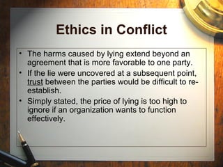 Ethics in Conflict
• The harms caused by lying extend beyond an
agreement that is more favorable to one party.
• If the lie were uncovered at a subsequent point,
trust between the parties would be difficult to re-
establish.
• Simply stated, the price of lying is too high to
ignore if an organization wants to function
effectively.
 