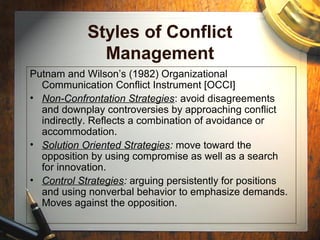 Styles of Conflict
Management
Putnam and Wilson’s (1982) Organizational
Communication Conflict Instrument [OCCI]
• Non-Confrontation Strategies: avoid disagreements
and downplay controversies by approaching conflict
indirectly. Reflects a combination of avoidance or
accommodation.
• Solution Oriented Strategies: move toward the
opposition by using compromise as well as a search
for innovation.
• Control Strategies: arguing persistently for positions
and using nonverbal behavior to emphasize demands.
Moves against the opposition.
 
