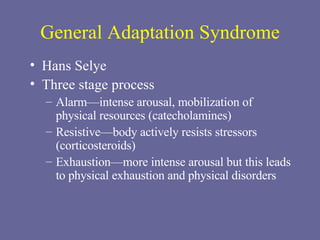 General Adaptation Syndrome Hans Selye Three stage process Alarm—intense arousal, mobilization of physical resources (catecholamines) Resistive—body actively resists stressors (corticosteroids) Exhaustion—more intense arousal but this leads to physical exhaustion and physical disorders  