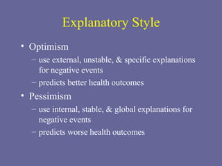Explanatory Style Optimism  use external, unstable, & specific explanations for negative events predicts better health outcomes Pessimism use internal, stable, & global explanations for negative events predicts worse health outcomes 
