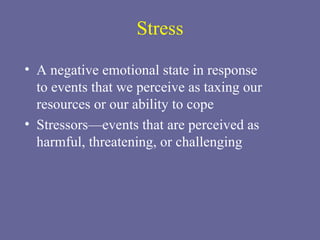 Stress A negative emotional state in response  to events that we perceive as taxing our resources or our ability to cope Stressors—events that are perceived as harmful, threatening, or challenging 