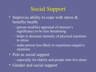 Social Support Improves ability to cope with stress & benefits health person modifies appraisal of stressor’s significance to be less threatening helps to decrease intensity of physical reactions to stress make person less likely to experience negative emotions Pets as social support especially for elderly and people who live alone Gender and social support 