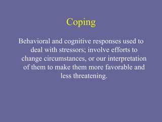 Coping Behavioral and cognitive responses used to deal with stressors; involve efforts to change circumstances, or our interpretation of them to make them more favorable and less threatening. 