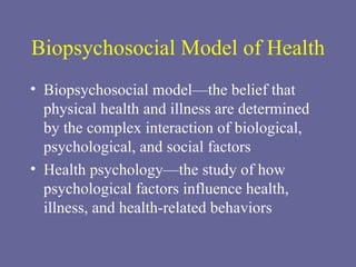 Biopsychosocial Model of Health Biopsychosocial model—the belief that physical health and illness are determined by the complex interaction of biological, psychological, and social factors Health psychology—the study of how psychological factors influence health, illness, and health-related behaviors 