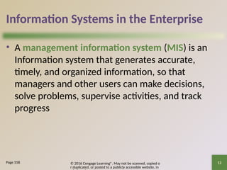 © 2016 Cengage Learning®. May not be scanned, copied o
r duplicated, or posted to a publicly accessible website, in
13
Information Systems in the Enterprise
• A management information system (MIS) is an
Information system that generates accurate,
timely, and organized information, so that
managers and other users can make decisions,
solve problems, supervise activities, and track
progress
Page 558
 