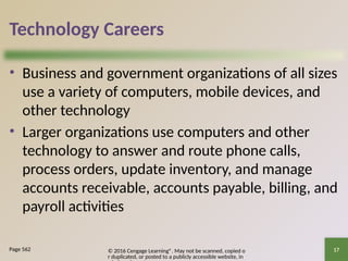 © 2016 Cengage Learning®. May not be scanned, copied o
r duplicated, or posted to a publicly accessible website, in
17
Technology Careers
• Business and government organizations of all sizes
use a variety of computers, mobile devices, and
other technology
• Larger organizations use computers and other
technology to answer and route phone calls,
process orders, update inventory, and manage
accounts receivable, accounts payable, billing, and
payroll activities
Page 562
 
