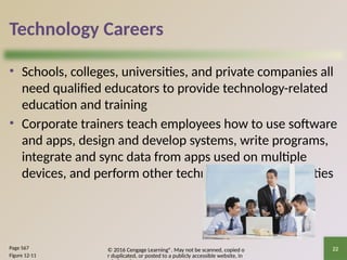 © 2016 Cengage Learning®. May not be scanned, copied o
r duplicated, or posted to a publicly accessible website, in
22
Technology Careers
• Schools, colleges, universities, and private companies all
need qualified educators to provide technology-related
education and training
• Corporate trainers teach employees how to use software
and apps, design and develop systems, write programs,
integrate and sync data from apps used on multiple
devices, and perform other technology-related activities
Page 567
Figure 12-11
 