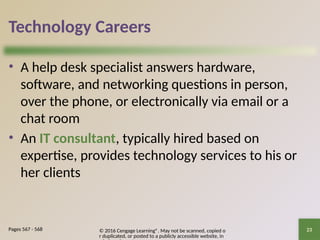 © 2016 Cengage Learning®. May not be scanned, copied o
r duplicated, or posted to a publicly accessible website, in
23
Technology Careers
• A help desk specialist answers hardware,
software, and networking questions in person,
over the phone, or electronically via email or a
chat room
• An IT consultant, typically hired based on
expertise, provides technology services to his or
her clients
Pages 567 - 568
 