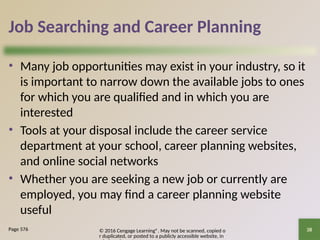 © 2016 Cengage Learning®. May not be scanned, copied o
r duplicated, or posted to a publicly accessible website, in
38
Job Searching and Career Planning
• Many job opportunities may exist in your industry, so it
is important to narrow down the available jobs to ones
for which you are qualified and in which you are
interested
• Tools at your disposal include the career service
department at your school, career planning websites,
and online social networks
• Whether you are seeking a new job or currently are
employed, you may find a career planning website
useful
Page 576
 