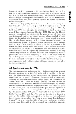 DEVELOPMENTS SINCE THE 1970s     13


however, is – as Toury states (1991: 180, 1995: 9) – that they allow a clariﬁca-




                                                                                        Chapter 1
tion and a division of labour between the various areas of translation studies
which, in the past, have often been confused. The division is nevertheless
ﬂexible enough to incorporate developments such as the technological
advances of recent years, although these advances still require considerable
further investigation.
   The crucial role played by Holmes’s paper is the delineation of the poten-
tial of translation studies. The map is still often employed as a point of
departure, even if subsequent theoretical discussions (e.g. Snell-Hornby
1991, Pym 1998) have attempted to rewrite parts of it; also, present-day
research has progressed considerably since 1972. The fact that Holmes
devoted two-thirds of his attention to the ‘pure’ aspects of theory and
description surely indicates his research interests rather than a lack of possi-
bilities for the applied side. ‘Translation policy’ would nowadays far more
likely be related to the ideology that determines translation than was the case
in Holmes’s description. The different restrictions described on the previous
page, and which Toury identiﬁes as relating to the descriptive as well as the
purely theoretical branch, might well include a discourse-type as well as a
text-type restriction. Inclusion of interpreting as a sub-category of human
translation would also be disputed by some scholars. In view of the very
different requirements and activities associated with interpreting, it would
probably be best to consider interpreting as a parallel ﬁeld, maybe under the
title of ‘interpreting studies’. Additionally, as Pym points out (1998: 4),
Holmes’s map omits any mention of the individuality of the style, decision-
making processes and working practices of human translators involved in
the translation process.


1.5 Developments since the 1970s
The surge in translation studies since the 1970s has seen different areas of
Holmes’s map come to the fore. Contrastive analysis has fallen by the way-
side. The linguistic-oriented ‘science’ of translation has continued strongly
in Germany, but the concept of equivalence associated with it has declined.
Germany has seen the rise of theories centred around text types (Reiss; see
chapter 5) and text purpose (the skopos theory of Reiss and Vermeer; see
chapter 5), while the Hallidayan inﬂuence of discourse analysis and systemic
functional grammar, which views language as a communicative act in a socio-
cultural context, has been prominent over the past decades, especially in
Australia and the UK, and has been applied to translation in a series of works
by scholars such as Bell (1991), Baker (1992) and Hatim and Mason (1990,
1997). The late 1970s and the 1980s also saw the rise of a descriptive
approach that had its origins in comparative literature and Russian Formal-
ism. A pioneering centre has been Tel Aviv, where Itamar Even-Zohar and
Gideon Toury have pursued the idea of the literary polysystem in which,
amongst other things, different literatures and genres, including translated
 